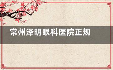 常州泽明眼科医院正规吗？深挖医院地址|资质|诊疗特色|医生技术|患者口碑发现都正规